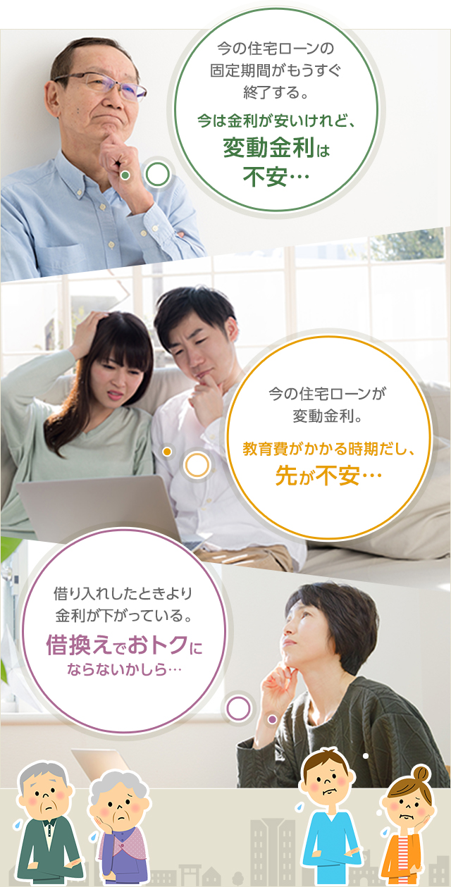 今の住宅ローンの固定期間がもうすぐ終了する。今は金利が安いけれど、変動金利は不安… 今の住宅ローンが変動金利。教育費がかかる時期だし、先が不安… 借り入れしたときより金利が下がっている。借換えでおトクにならないかしら…