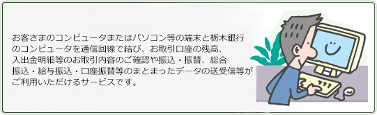 お客さまのコンピュータまたはパソコン等の端末と栃木銀行のコンピュータを通信回線で結び、お取引口座の残高、入出金明細等のお取引内容のご確認や振込・振替、総合振込・給与振込・口座振替等のまとまったデータの送受信等がご利用いただけるサービスです。