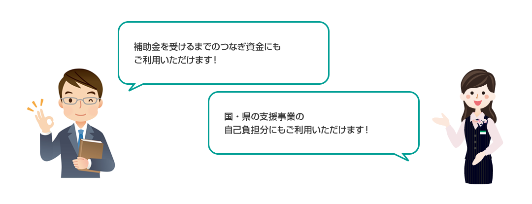 補助金を受けるまでのつなぎ資金にもご利用いただけます！国・県の支援事業の自己負担分にもご利用いただけます！