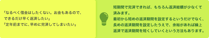 「なるべく借金はしたくない。お金もあるので、できるだけ早く返済したい」「定年前までに、早めに完済してしまいたい」　-　短期間で完済できれば、もちろん返済総額が少なくて済みます。最初から短めの返済期間を設定するというだけでなく、長めの返済期間を設定したうえで、余裕があれば繰上返済で返済期間を短くしていくという方法もあります。