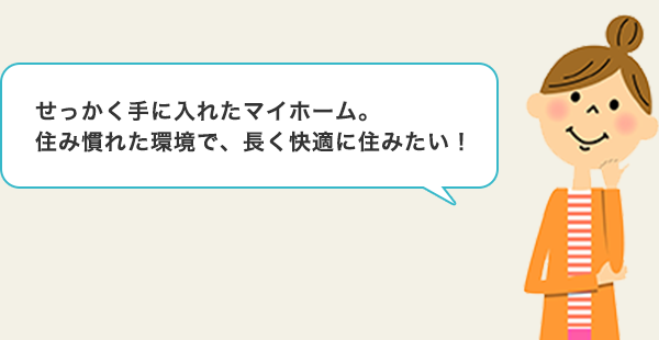 せっかく手に入れたマイホーム。住み慣れた環境で、長く快適に住みたい！