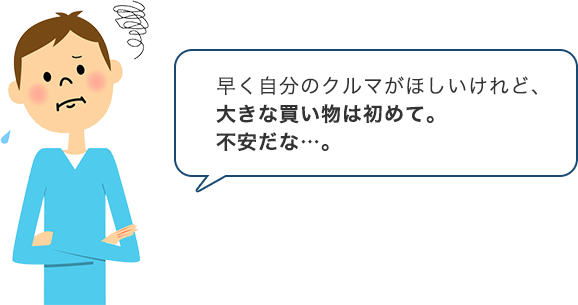 早く自分のクルマがほしいけれど、大きな買い物ははじめて。不安だな…。