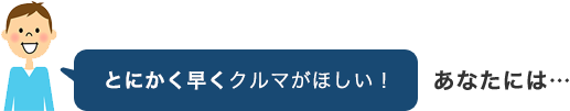 とにかく早くクルマがほしい！あなたには…