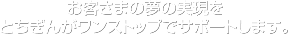 お客さまの夢の実現をとちぎんがワンストップでサポートします。