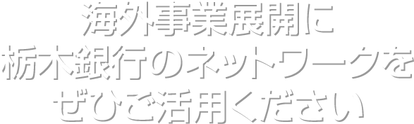 海外事業展開に栃木銀行のネットワークをぜひご活用ください