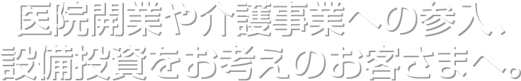 医院開業や介護事業への参入、設備投資をお考えのお客さまへ。