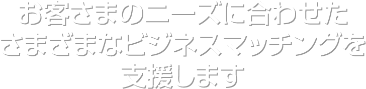 お客さまのニーズに合わせたさまざまなビジネスマッチングを支援します