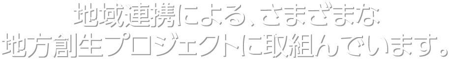 地域連携による、さまざまな地方創生プロジェクトに取組んでいます。