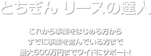 とちぎんリースの達人 これから事業をはじめる方からすでに事業を営んでいる方まで最大500万円までワイドにサポート！