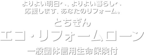 よりよい明日へ、よりよい暮らしへ　応援します、あなたのリフォーム。　とちぎん　エコ・リフォームローン　一般団体信用生命保険付