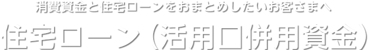 消費資金と住宅ローンをおまとめしたいお客さまへ　住宅ローン（活用口併用資金）