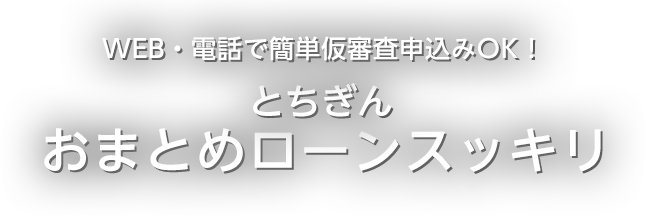 WEB・電話で簡単仮審査申込みOK！ とちぎんおまとめローンスッキリ