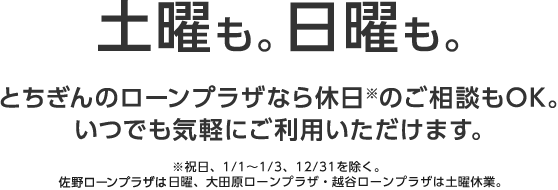 土曜も。日曜も。とちぎんのローンプラザなら休日のご相談もOK。いつでも気軽にご利用いただけます。※祝日、1/1～1/3、12/31を除く。佐野ローンプラザは日曜、大田原ローンプラザ、越谷ローンプラザは土曜休業。