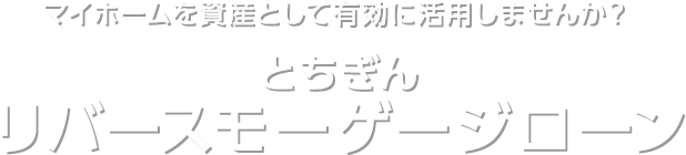 マイホームを資産として有効に活用しませんか？ とちぎん リバースモーゲージローン