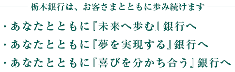 栃木銀行は、お客さまとともに歩み続けます　あなたとともに「未来へ歩む」銀行へ　あなたとともに「夢を実現する」銀行へ　あなたとともに「喜びを分かち合う」銀行へ