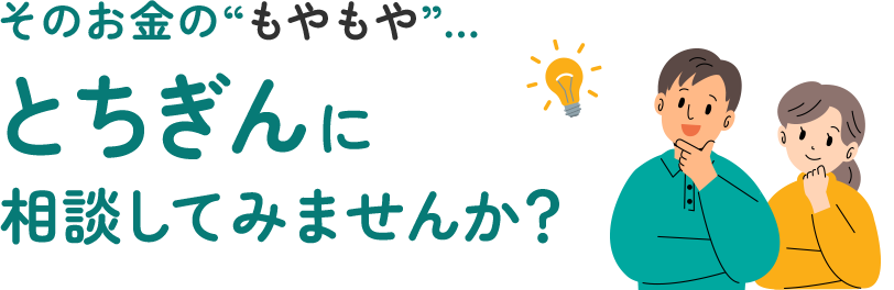 そのお金の“もやもや”…とちぎんに相談してみませんか？