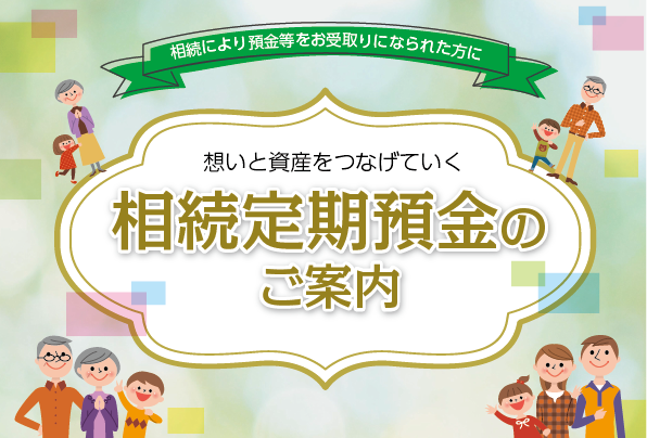 相続により預金等をお受取りになられた方に想いと資産をつなげていく相続定期預金のご案内