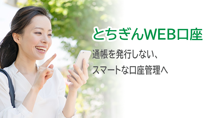 とちぎんWEB口座 とちぎんWEB口座とは個人のお客様専用の通帳を発行しない口座です。