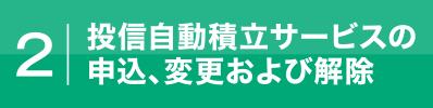 2.投信自動積立サービスの申込、変更および解除