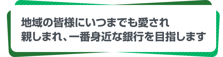 地域の皆様にいつまでも愛され親しまれ、一番身近が銀行を目指します