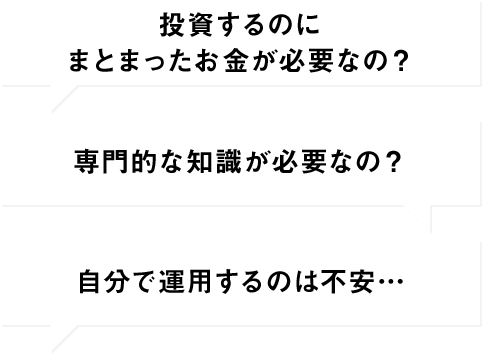 投資するのにまとまったお金が必要なの？ 専門的な知識が必要なの？ 自分で運用するのは不安…