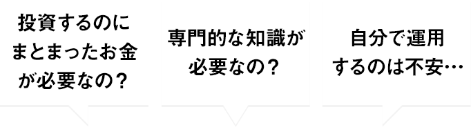 投資するのにまとまったお金が必要なの？ 専門的な知識が必要なの？ 自分で運用するのは不安…
