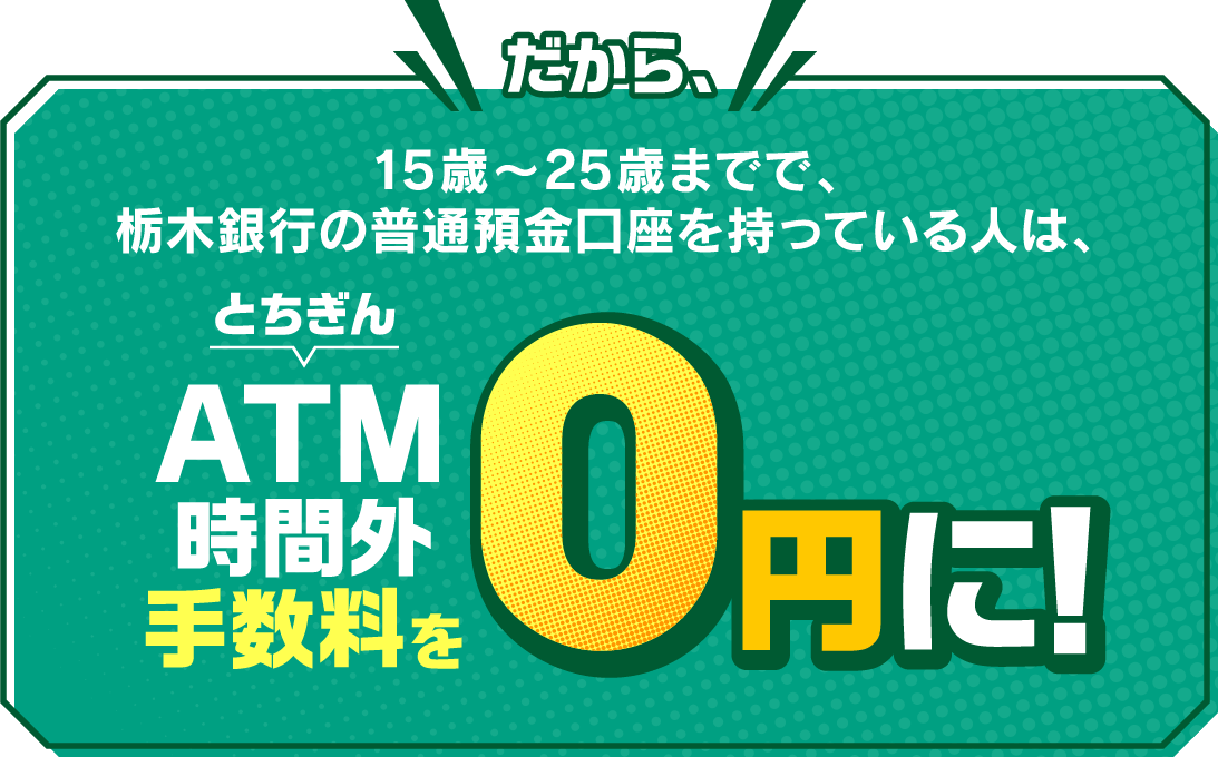 だから、15歳〜25歳までで、栃木銀行の普通預金口座を持っている人は、手数料が0円！